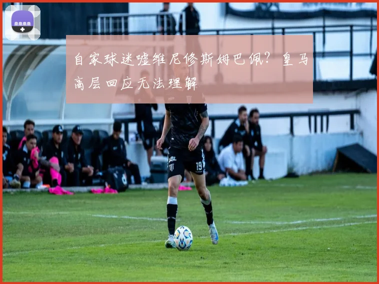 自家球迷嘘维尼修斯姆巴佩？皇马高层回应无法理解