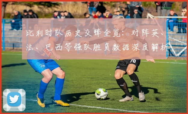 比利时队历史交锋全览：对阵英、法、巴西等强队胜负数据深度解析