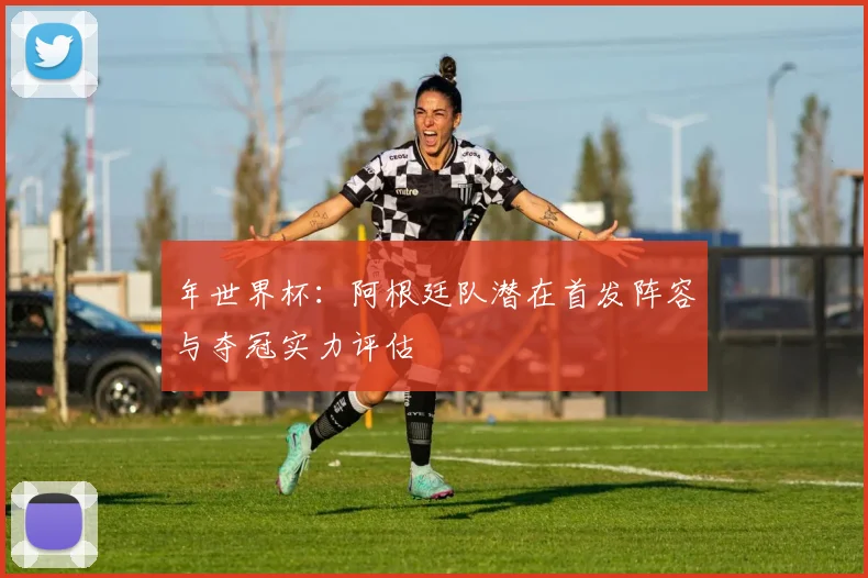年世界杯：阿根廷队潜在首发阵容与夺冠实力评估