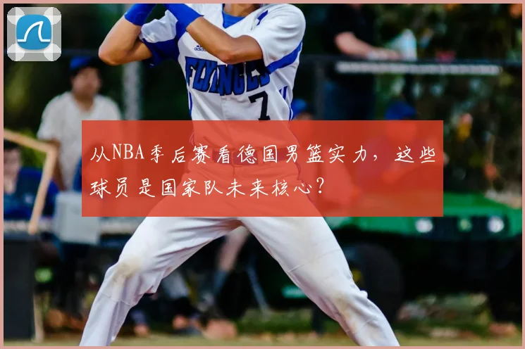 从NBA季后赛看德国男篮实力，这些球员是国家队未来核心？