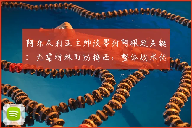 阿尔及利亚主帅谈零封阿根廷关键：无需特殊盯防梅西，整体战术优先，世界杯预选赛前瞻分析