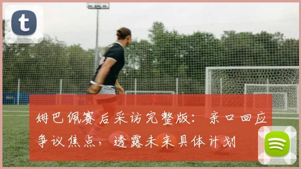 姆巴佩赛后采访完整版：亲口回应争议焦点，透露未来具体计划