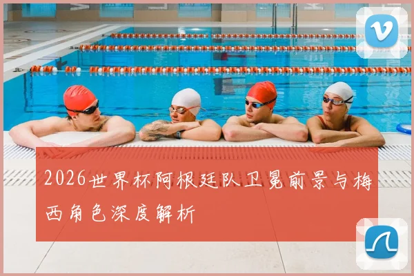 2026世界杯阿根廷队卫冕前景与梅西角色深度解析