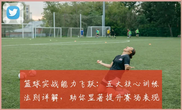 篮球实战能力飞跃：五大核心训练法则详解，助你显著提升赛场表现