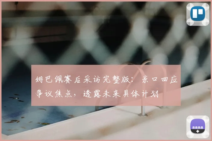 姆巴佩赛后采访完整版：亲口回应争议焦点，透露未来具体计划