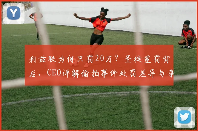 利兹联为何只罚20万？圣徒重罚背后，CEO详解偷拍事件处罚差异与争议